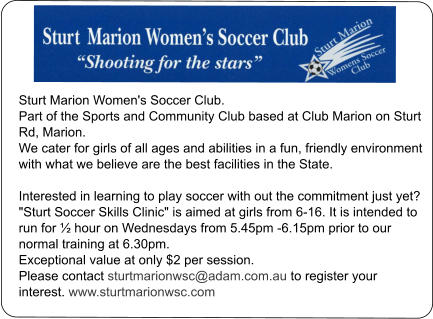 Sturt Marion Women's Soccer Club. Part of the Sports and Community Club based at Club Marion on Sturt Rd, Marion. We cater for girls of all ages and abilities in a fun, friendly environment with what we believe are the best facilities in the State.   Interested in learning to play soccer with out the commitment just yet? "Sturt Soccer Skills Clinic" is aimed at girls from 6-16. It is intended to run for ½ hour on Wednesdays from 5.45pm -6.15pm prior to our normal training at 6.30pm. Exceptional value at only $2 per session.   Please contact sturtmarionwsc@adam.com.au to register your interest. www.sturtmarionwsc.com