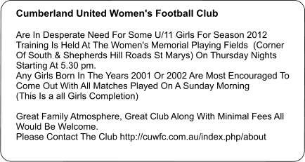 Cumberland United Women's Football Club   Are In Desperate Need For Some U/11 Girls For Season 2012 Training Is Held At The Women's Memorial Playing Fields  (Corner Of South & Shepherds Hill Roads St Marys) On Thursday Nights Starting At 5.30 pm. Any Girls Born In The Years 2001 Or 2002 Are Most Encouraged To Come Out With All Matches Played On A Sunday Morning  (This Is a all Girls Completion)  Great Family Atmosphere, Great Club Along With Minimal Fees All Would Be Welcome. Please Contact The Club http://cuwfc.com.au/index.php/about