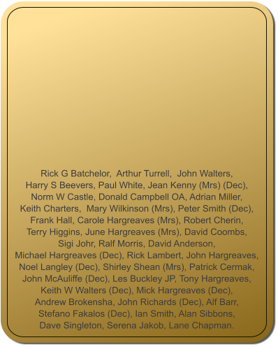 Rick G Batchelor,  Arthur Turrell,  John Walters,  Harry S Beevers, Paul White, Jean Kenny (Mrs) (Dec),  Norm W Castle, Donald Campbell OA, Adrian Miller,  Keith Charters,  Mary Wilkinson (Mrs), Peter Smith (Dec),  Frank Hall, Carole Hargreaves (Mrs), Robert Cherin,  Terry Higgins, June Hargreaves (Mrs), David Coombs,  Sigi Johr, Ralf Morris, David Anderson,  Michael Hargreaves (Dec), Rick Lambert, John Hargreaves,  Noel Langley (Dec), Shirley Shean (Mrs), Patrick Cermak,  John McAuliffe (Dec), Les Buckley JP, Tony Hargreaves,  Keith W Walters (Dec), Mick Hargreaves (Dec),  Andrew Brokensha, John Richards (Dec), Alf Barr,   Stefano Fakalos (Dec), Ian Smith, Alan Sibbons,  Dave Singleton, Serena Jakob, Lane Chapman.